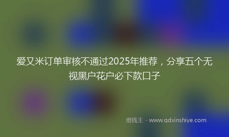 爱又米订单审核不通过2025年推荐，分享五个无视黑户花户必下款口子