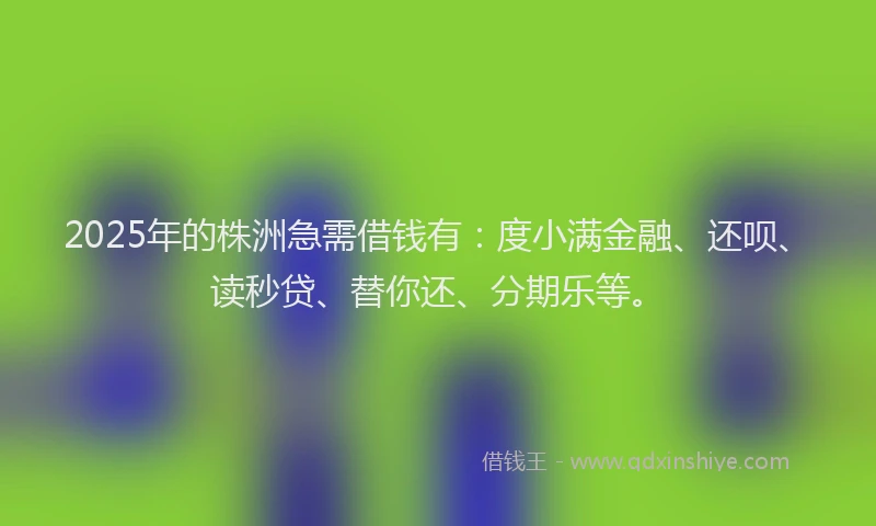 2025年的株洲急需借钱有：度小满金融、还呗、读秒贷、替你还、分期乐等。
