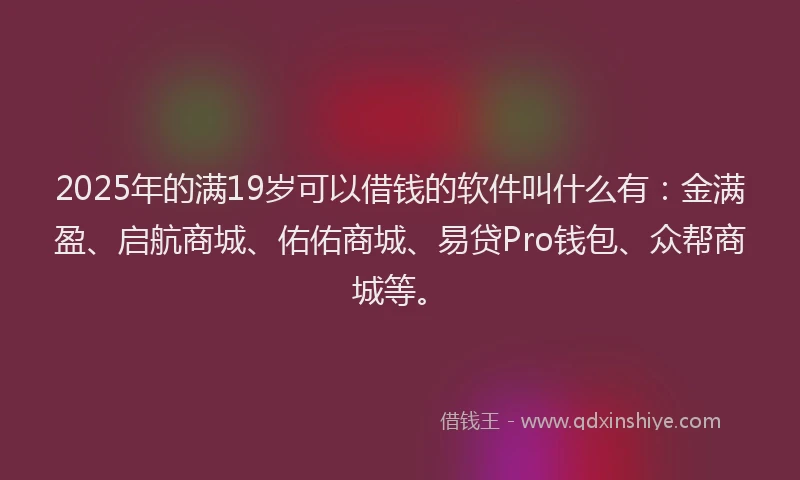 2025年的满19岁可以借钱的软件叫什么有：金满盈、启航商城、佑佑商城、易贷Pro钱包、众帮商城等。