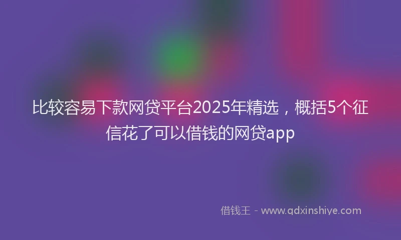 比较容易下款网贷平台2025年精选，概括5个征信花了可以借钱的网贷app