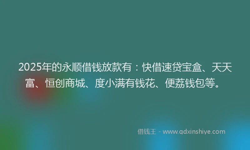 2025年的永顺借钱放款有：快借速贷宝盒、天天富、恒创商城、度小满有钱花、便荔钱包等。