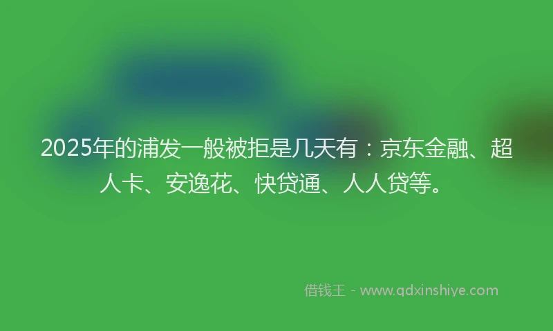 2025年的浦发一般被拒是几天有：京东金融、超人卡、安逸花、快贷通、人人贷等。