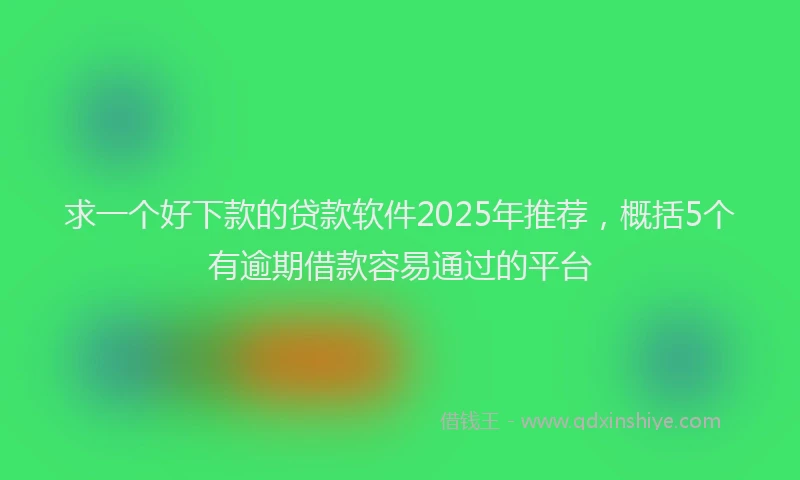 求一个好下款的贷款软件2025年推荐，概括5个有逾期借款容易通过的平台