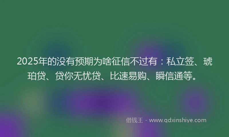 2025年的没有预期为啥征信不过有：私立签、琥珀贷、贷你无忧贷、比速易购、瞬信通等。
