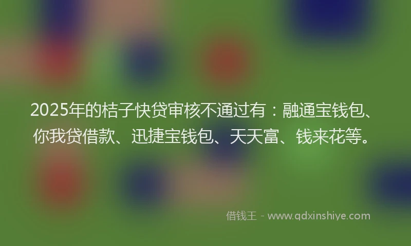 2025年的桔子快贷审核不通过有：融通宝钱包、你我贷借款、迅捷宝钱包、天天富、钱来花等。
