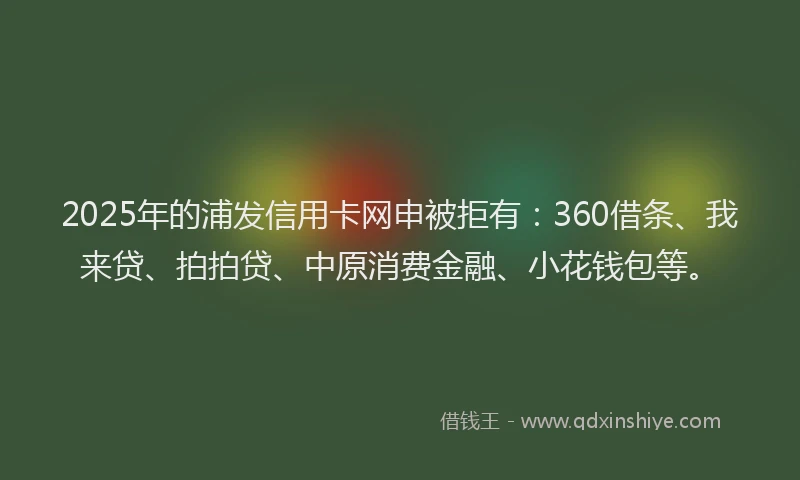 2025年的浦发信用卡网申被拒有：360借条、我来贷、拍拍贷、中原消费金融、小花钱包等。