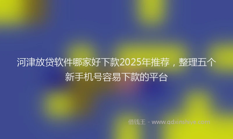 河津放贷软件哪家好下款2025年推荐，整理五个新手机号容易下款的平台