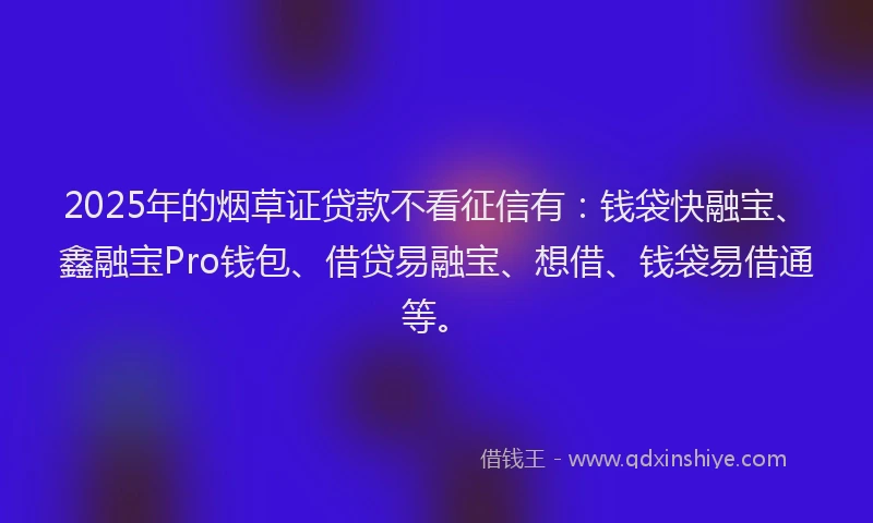 2025年的烟草证贷款不看征信有：钱袋快融宝、鑫融宝Pro钱包、借贷易融宝、想借、钱袋易借通等。