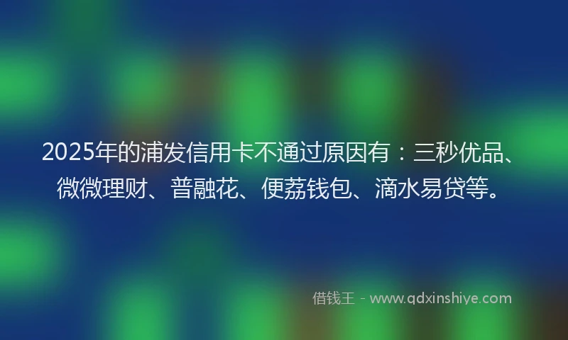 2025年的浦发信用卡不通过原因有：三秒优品、微微理财、普融花、便荔钱包、滴水易贷等。