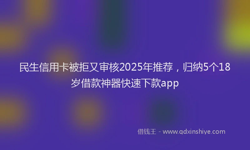 民生信用卡被拒又审核2025年推荐，归纳5个18岁借款神器快速下款app