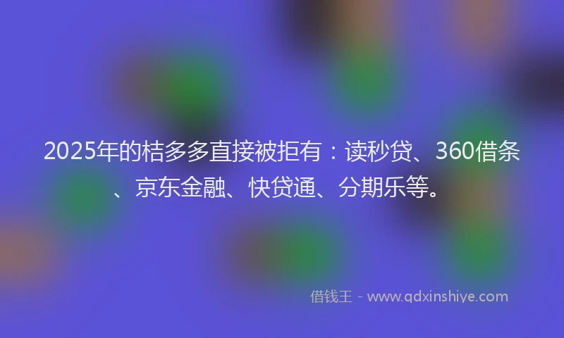 2025年的桔多多直接被拒有：读秒贷、360借条、京东金融、快贷通、分期乐等。