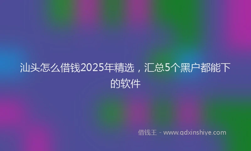 汕头怎么借钱2025年精选，汇总5个黑户都能下的软件