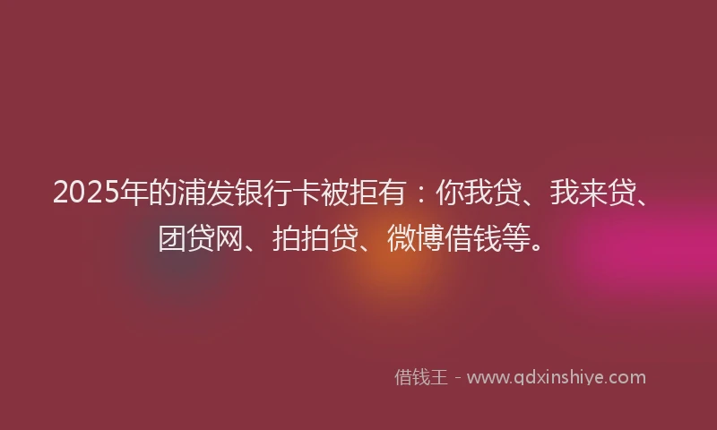 2025年的浦发银行卡被拒有：你我贷、我来贷、团贷网、拍拍贷、微博借钱等。