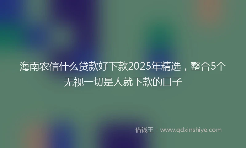 海南农信什么贷款好下款2025年精选，整合5个无视一切是人就下款的口子