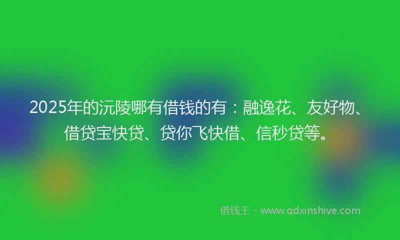 2025年的沅陵哪有借钱的有：融逸花、友好物、借贷宝快贷、贷你飞快借、信秒贷等。