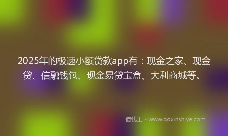 2025年的极速小额贷款app有：现金之家、现金贷、信融钱包、现金易贷宝盒、大利商城等。