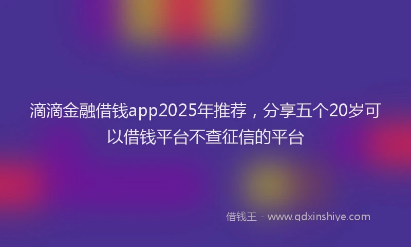 滴滴金融借钱app2025年推荐，分享五个20岁可以借钱平台不查征信的平台