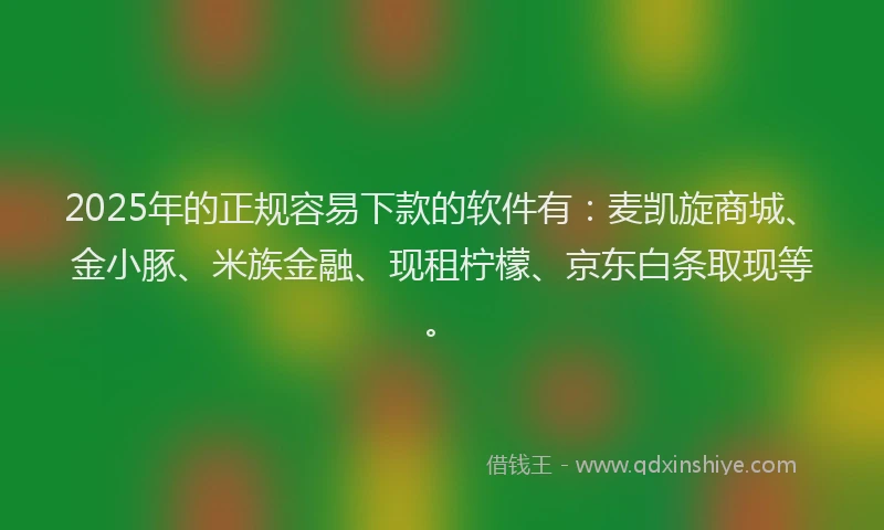 2025年的正规容易下款的软件有：麦凯旋商城、金小豚、米族金融、现租柠檬、京东白条取现等。