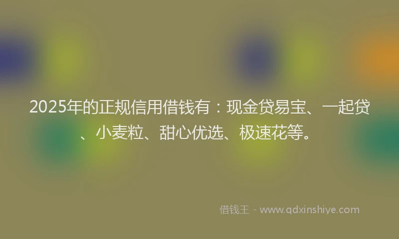 2025年的正规信用借钱有：现金贷易宝、一起贷、小麦粒、甜心优选、极速花等。