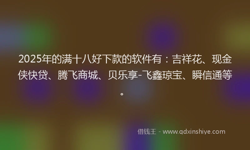 2025年的满十八好下款的软件有：吉祥花、现金侠快贷、腾飞商城、贝乐享-飞鑫琼宝、瞬信通等。