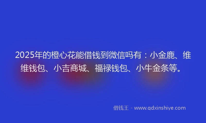 2025年的橙心花能借钱到微信吗有：小金鹿、维维钱包、小吉商城、福禄钱包、小牛金条等。