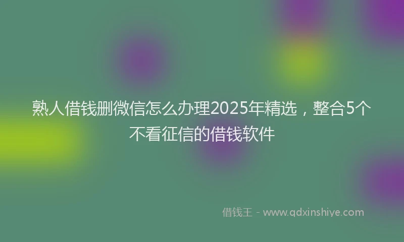 熟人借钱删微信怎么办理2025年精选，整合5个不看征信的借钱软件