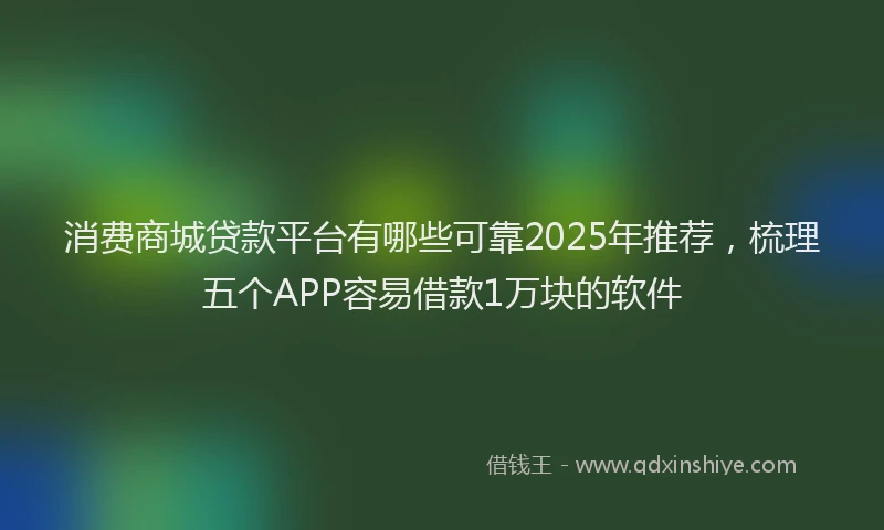 消费商城贷款平台有哪些可靠2025年推荐，梳理五个APP容易借款1万块的软件
