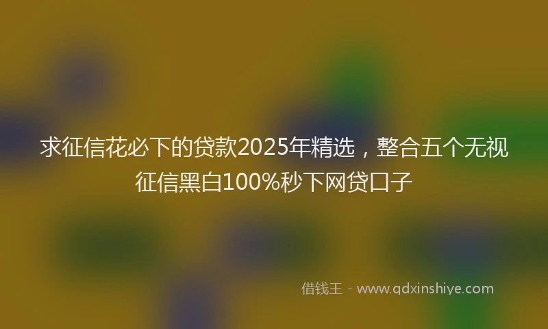 求征信花必下的贷款2025年精选，整合五个无视征信黑白100%秒下网贷口子
