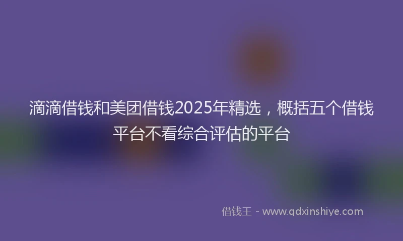 滴滴借钱和美团借钱2025年精选，概括五个借钱平台不看综合评估的平台