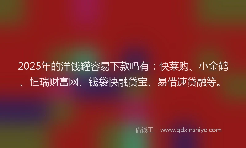 2025年的洋钱罐容易下款吗有：快莱购、小金鹤、恒瑞财富网、钱袋快融贷宝、易借速贷融等。
