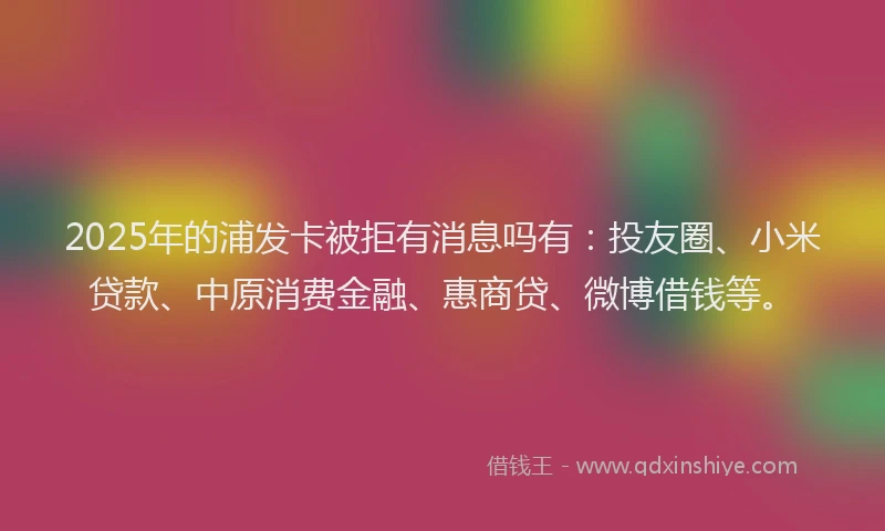 2025年的浦发卡被拒有消息吗有：投友圈、小米贷款、中原消费金融、惠商贷、微博借钱等。
