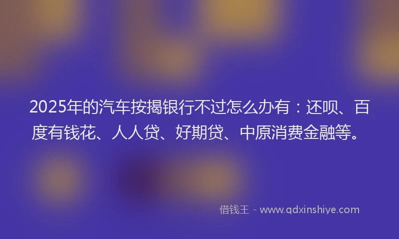2025年的汽车按揭银行不过怎么办有：还呗、百度有钱花、人人贷、好期贷、中原消费金融等。