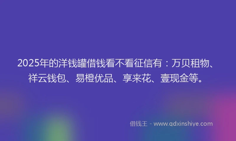 2025年的洋钱罐借钱看不看征信有：万贝租物、祥云钱包、易橙优品、享来花、壹现金等。