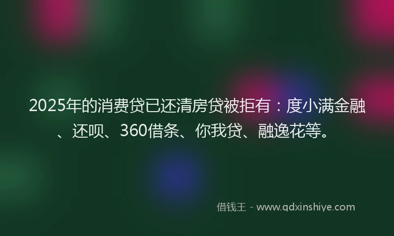 2025年的消费贷已还清房贷被拒有：度小满金融、还呗、360借条、你我贷、融逸花等。