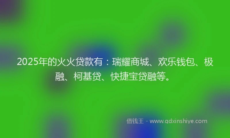 2025年的火火贷款有：瑞耀商城、欢乐钱包、极融、柯基贷、快捷宝贷融等。