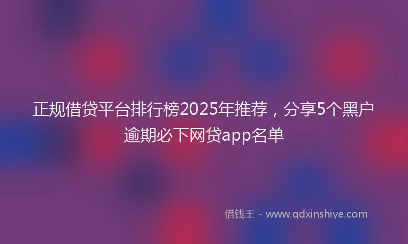 正规借贷平台排行榜2025年推荐，分享5个黑户逾期必下网贷app名单