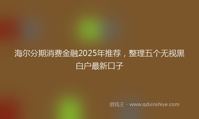 海尔分期消费金融2025年推荐，整理五个无视黑白户最新口子