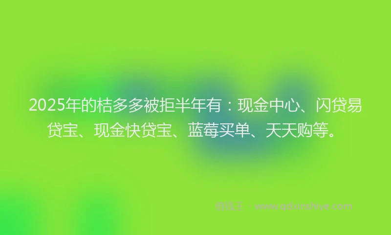 2025年的桔多多被拒半年有：现金中心、闪贷易贷宝、现金快贷宝、蓝莓买单、天天购等。