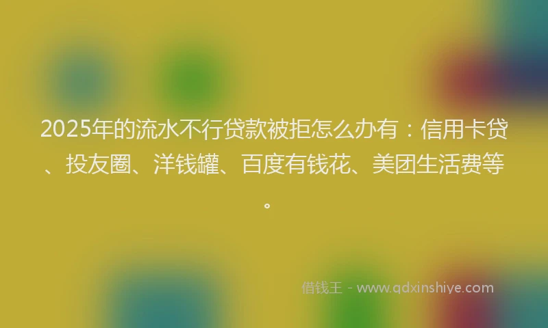 2025年的流水不行贷款被拒怎么办有：信用卡贷、投友圈、洋钱罐、百度有钱花、美团生活费等。