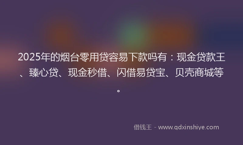 2025年的烟台零用贷容易下款吗有：现金贷款王、臻心贷、现金秒借、闪借易贷宝、贝壳商城等。