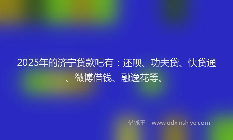 2025年的济宁贷款吧有：还呗、功夫贷、快贷通、微博借钱、融逸花等。