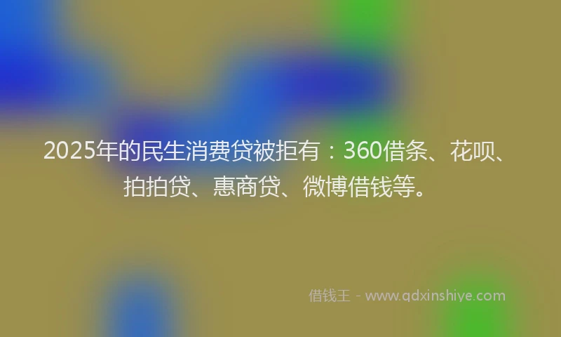2025年的民生消费贷被拒有：360借条、花呗、拍拍贷、惠商贷、微博借钱等。