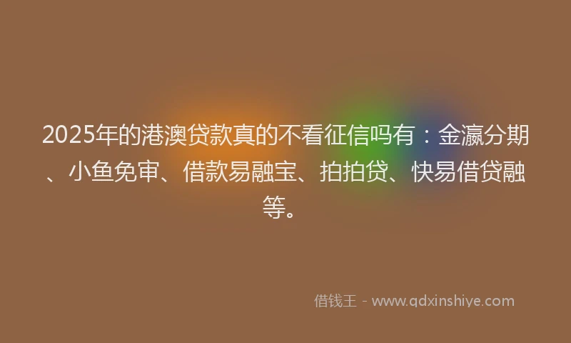 2025年的港澳贷款真的不看征信吗有：金瀛分期、小鱼免审、借款易融宝、拍拍贷、快易借贷融等。