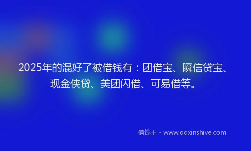 2025年的混好了被借钱有：团借宝、瞬信贷宝、现金侠贷、美团闪借、可易借等。