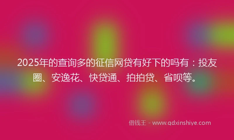 2025年的查询多的征信网贷有好下的吗有：投友圈、安逸花、快贷通、拍拍贷、省呗等。