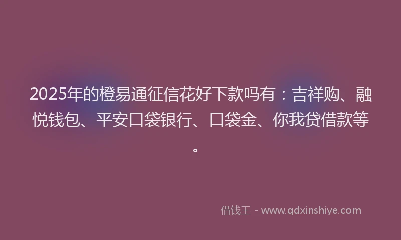2025年的橙易通征信花好下款吗有：吉祥购、融悦钱包、平安口袋银行、口袋金、你我贷借款等。