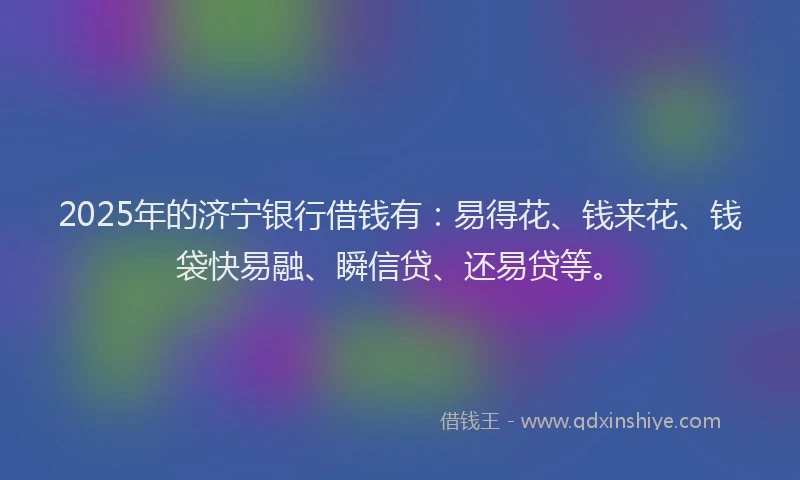 2025年的济宁银行借钱有：易得花、钱来花、钱袋快易融、瞬信贷、还易贷等。
