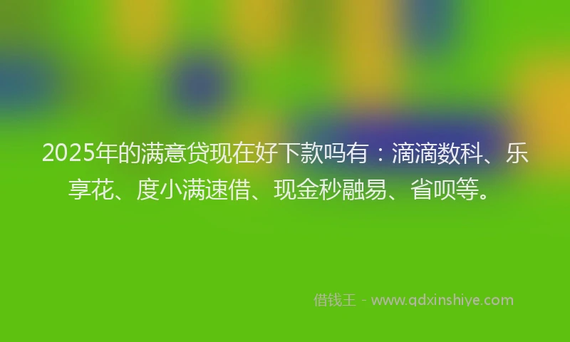 2025年的满意贷现在好下款吗有：滴滴数科、乐享花、度小满速借、现金秒融易、省呗等。
