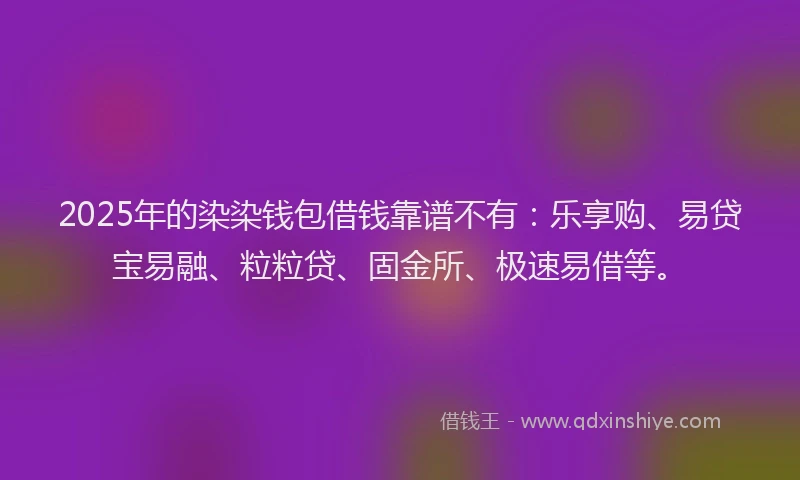 2025年的染染钱包借钱靠谱不有：乐享购、易贷宝易融、粒粒贷、固金所、极速易借等。