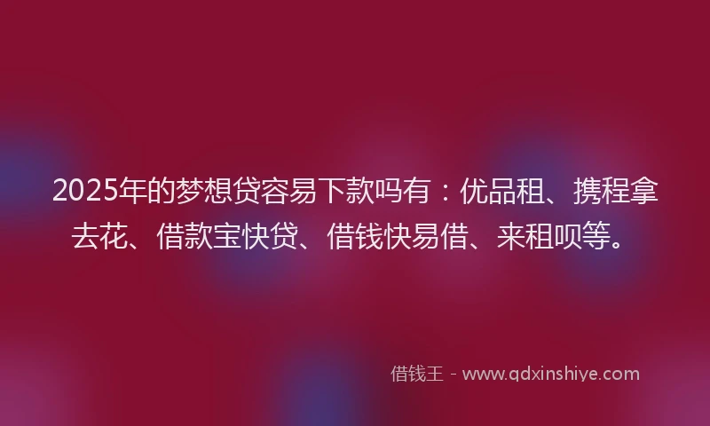 2025年的梦想贷容易下款吗有：优品租、携程拿去花、借款宝快贷、借钱快易借、来租呗等。